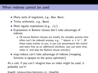 When indexes cannot be used

         Many sorts of negations, e.g., $ne, $not.
         Tricky arithmetic, e.g., $mod.
         Most regular expressions (e.g., /a/).
         Expressions in $where clauses don’t take advantage of
         indexes.
                Of course $where clauses are mostly for complex queries that
                often can’t be indexed anyway, e.g., ‘‘where a > b’’. (If
                these cases matter to you, it you can precompute the match
                and store that as an additional attribute, you can store that,
                index it, and skip the $where clause entirely.)
         map/reduce can’t take advantage of indexes (mapping
         function is opaque to the query optimizer).
   As a rule, if you can’t imagine how an index might be used, it
   probably can’t!
   MongoDB – Indexing and Query Optimiz(ation—er) — MongoPhilly
 