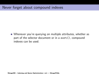 Never forget about compound indexes




         Whenever you’re querying on multiple attributes, whether as
         part of the selector document or in a sort(), compound
         indexes can be used.




   MongoDB – Indexing and Query Optimiz(ation—er) — MongoPhilly
 
