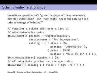 Schema/index relationships
   Sometimes, question isn’t “given the shape of these documents,
   how do I index them?”, but “how might I shape the data so I can
   take advantage of indexing?”

   // Consider a schema that uses a list of
   // attribute/value pairs:
   db.c.insert({ product : "SuperDooHickey",
                 manufacturer : "Foo Enterprises",
                 catalog : [ { stock : 50,
                               modtime: ’2010-09-02’ },
                             { price : 29.95,
                               modtime : ’2010-06-14’ } ] });
   db.c.ensureIndex({ catalog : 1 });
   // All attribute queries can use one index.
   db.c.find( { catalog : { stock : { $gt : 0 } } } )

   MongoDB – Indexing and Query Optimiz(ation—er) — MongoPhilly
 