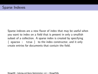 Sparse Indexes




   Sparse indexes are a new ﬂavor of index that may be useful when
   you want to index on a ﬁeld that is present in only a smallish
   subset of a collection. A sparse index is created by specifying
   { sparse : true } to the index constructor, and it only
   create entries for documents that contain the ﬁeld.




   MongoDB – Indexing and Query Optimiz(ation—er) — MongoPhilly
 