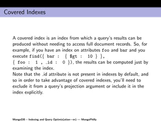 Covered Indexes


   A covered index is an index from which a query’s results can be
   produced without needing to access full document records. So, for
   example, if you have an index on attributes foo and bar and you
   execute find({ bar : { $gt : 10 } },
   { foo : 1 , id : 0 }), the results can be computed just by
   examining the index.
   Note that the id attribute is not present in indexes by default, and
   so in order to take advantage of covered indexes, you’ll need to
   exclude it from a query’s projection argument or include it in the
   index explicitly.




   MongoDB – Indexing and Query Optimiz(ation—er) — MongoPhilly
 