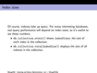 Index sizes



   Of course, indexes take up space. For many interesting databases,
   real query performance will depend on index sizes; so it’s useful to
   see these numbers.
         db.collection.stats() shows indexSizes, the size of
         each index in the collection.
         db.collection.totalIndexSize() displays the size of all
         indexes in the collection.




   MongoDB – Indexing and Query Optimiz(ation—er) — MongoPhilly
 