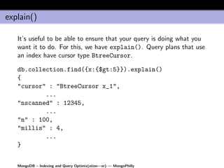 explain()

   It’s useful to be able to ensure that your query is doing what you
   want it to do. For this, we have explain(). Query plans that use
   an index have cursor type BtreeCursor.

   db.collection.find({x:{$gt:5}}).explain()
   {
   "cursor" : "BtreeCursor x_1",
           ...
   "nscanned" : 12345,
           ...
   "n" : 100,
   "millis" : 4,
           ...
   }


   MongoDB – Indexing and Query Optimiz(ation—er) — MongoPhilly
 