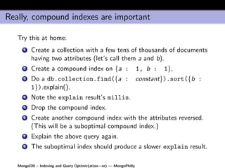 Really, compound indexes are important

   Try this at home:
      1   Create a collection with a few tens of thousands of documents
          having two attributes (let’s call them a and b).
      2   Create a compound index on {a :                         1, b :   1},
      3   Do a db.collection.find({a :                            constant}).sort({b :
          1}).explain().
      4   Note the explain result’s millis.
      5   Drop the compound index.
      6   Create another compound index with the attributes reversed.
          (This will be a suboptimal compound index.)
      7   Explain the above query again.
      8   The suboptimal index should produce a slower explain result.

   MongoDB – Indexing and Query Optimiz(ation—er) — MongoPhilly
 