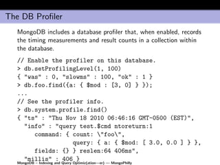 The DB Proﬁler
  MongoDB includes a database proﬁler that, when enabled, records
  the timing measurements and result counts in a collection within
  the database.
  // Enable the profiler on this database.
  > db.setProfilingLevel(1, 100)
  { "was" : 0, "slowms" : 100, "ok" : 1 }
  > db.foo.find({a: { $mod : [3, 0] } });
  ...
  // See the profiler info.
  > db.system.profile.find()
  { "ts" : "Thu Nov 18 2010 06:46:16 GMT-0500 (EST)",
     "info" : "query test.$cmd ntoreturn:1
         command: { count: "foo",
                               query: { a: { $mod: [ 3.0, 0.0 ] } },
         fields: {} } reslen:64 406ms",
     "millis" : 406 }
  MongoDB – Indexing and Query Optimiz(ation—er) — MongoPhilly
 