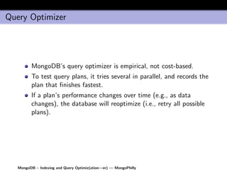 Query Optimizer




         MongoDB’s query optimizer is empirical, not cost-based.
         To test query plans, it tries several in parallel, and records the
         plan that ﬁnishes fastest.
         If a plan’s performance changes over time (e.g., as data
         changes), the database will reoptimize (i.e., retry all possible
         plans).




   MongoDB – Indexing and Query Optimiz(ation—er) — MongoPhilly
 