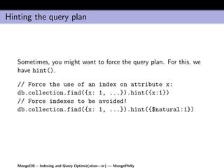 Hinting the query plan




   Sometimes, you might want to force the query plan. For this, we
   have hint().

   // Force the use of an                   index on attribute x:
   db.collection.find({x:                   1, ...}).hint({x:1})
   // Force indexes to be                   avoided!
   db.collection.find({x:                   1, ...}).hint({$natural:1})




   MongoDB – Indexing and Query Optimiz(ation—er) — MongoPhilly
 
