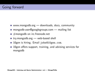 Going forward



         www.mongodb.org — downloads, docs, community
         mongodb-user@googlegroups.com — mailing list
         #mongodb on irc.freenode.net
         try.mongodb.org — web-based shell
         10gen is hiring. Email jobs@10gen.com.
         10gen oﬀers support, training, and advising services for
         mongodb




   MongoDB – Indexing and Query Optimiz(ation—er) — MongoPhilly
 