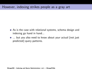 However, indexing strikes people as a gray art




         As is the case with relational systems, schema design and
         indexing go hand in hand...
         ... but you also need to know about your actual (not just
         predicted) query patterns.




   MongoDB – Indexing and Query Optimiz(ation—er) — MongoPhilly
 