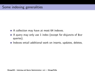 Some indexing generalities




         A collection may have at most 64 indexes.
         A query may only use 1 index (except for disjuncts of $or
         queries).
         Indexes entail additional work on inserts, updates, deletes.




   MongoDB – Indexing and Query Optimiz(ation—er) — MongoPhilly
 