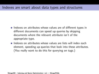 Indexes are smart about data types and structures




         Indexes on attributes whose values are of diﬀerent types in
         diﬀerent documents can speed up queries by skipping
         documents where the relevant attribute isn’t of the
         appropriate type.
         Indexes on attributes whose values are lists will index each
         element, speeding up queries that look into these attributes.
         (You really want to do this for querying on tags.)




   MongoDB – Indexing and Query Optimiz(ation—er) — MongoPhilly
 