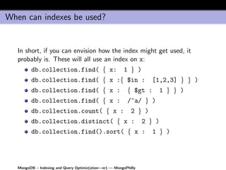 When can indexes be used?


   In short, if you can envision how the index might get used, it
   probably is. These will all use an index on x:
         db.collection.find( { x:                        1 } )
         db.collection.find( { x :{ $in :                           [1,2,3] } } )
         db.collection.find( { x :                        { $gt :         1 } } )
         db.collection.find( { x :                        /^a/ } )
         db.collection.count( { x :                         2 } )
         db.collection.distinct( { x :                            2 } )
         db.collection.find().sort( { x :                            1 } )




   MongoDB – Indexing and Query Optimiz(ation—er) — MongoPhilly
 