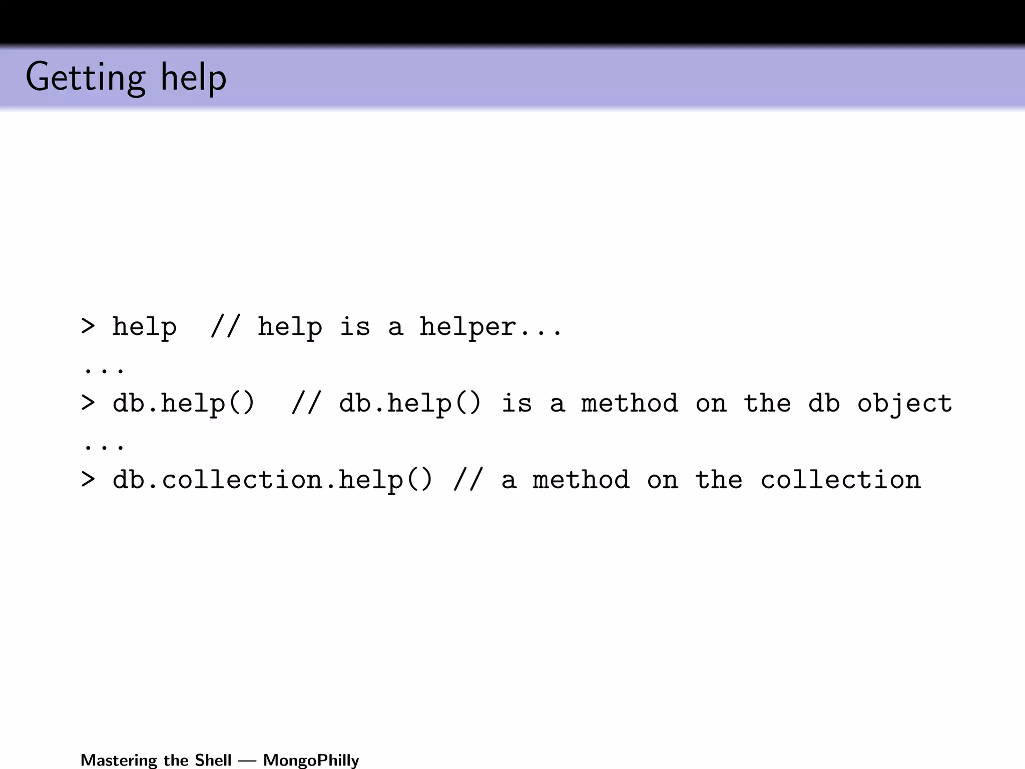 Getting help




   > help // help is a helper...
   ...
   > db.help() // db.help() is a method on the db object
   ...
   > db.collection.help() // a method on the collection




   Mastering the Shell — MongoPhilly
 