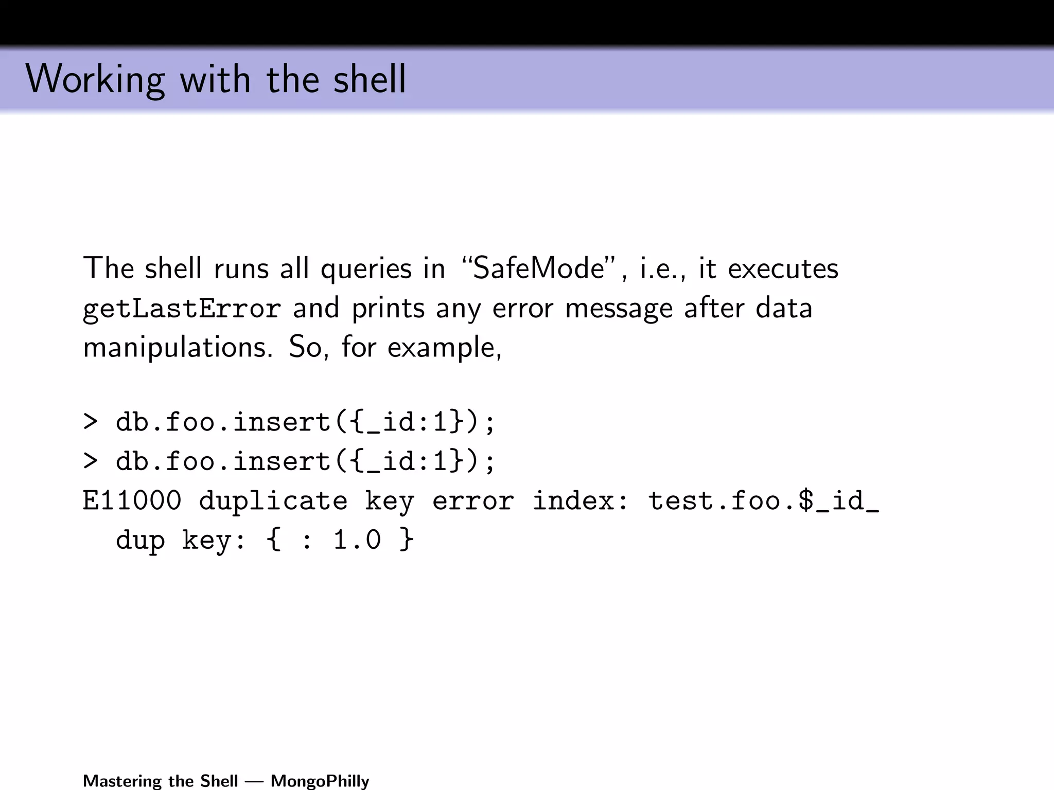 Working with the shell



   The shell runs all queries in “SafeMode”, i.e., it executes
   getLastError and prints any error message after data
   manipulations. So, for example,

   > db.foo.insert({_id:1});
   > db.foo.insert({_id:1});
   E11000 duplicate key error index: test.foo.$_id_
     dup key: { : 1.0 }




   Mastering the Shell — MongoPhilly
 