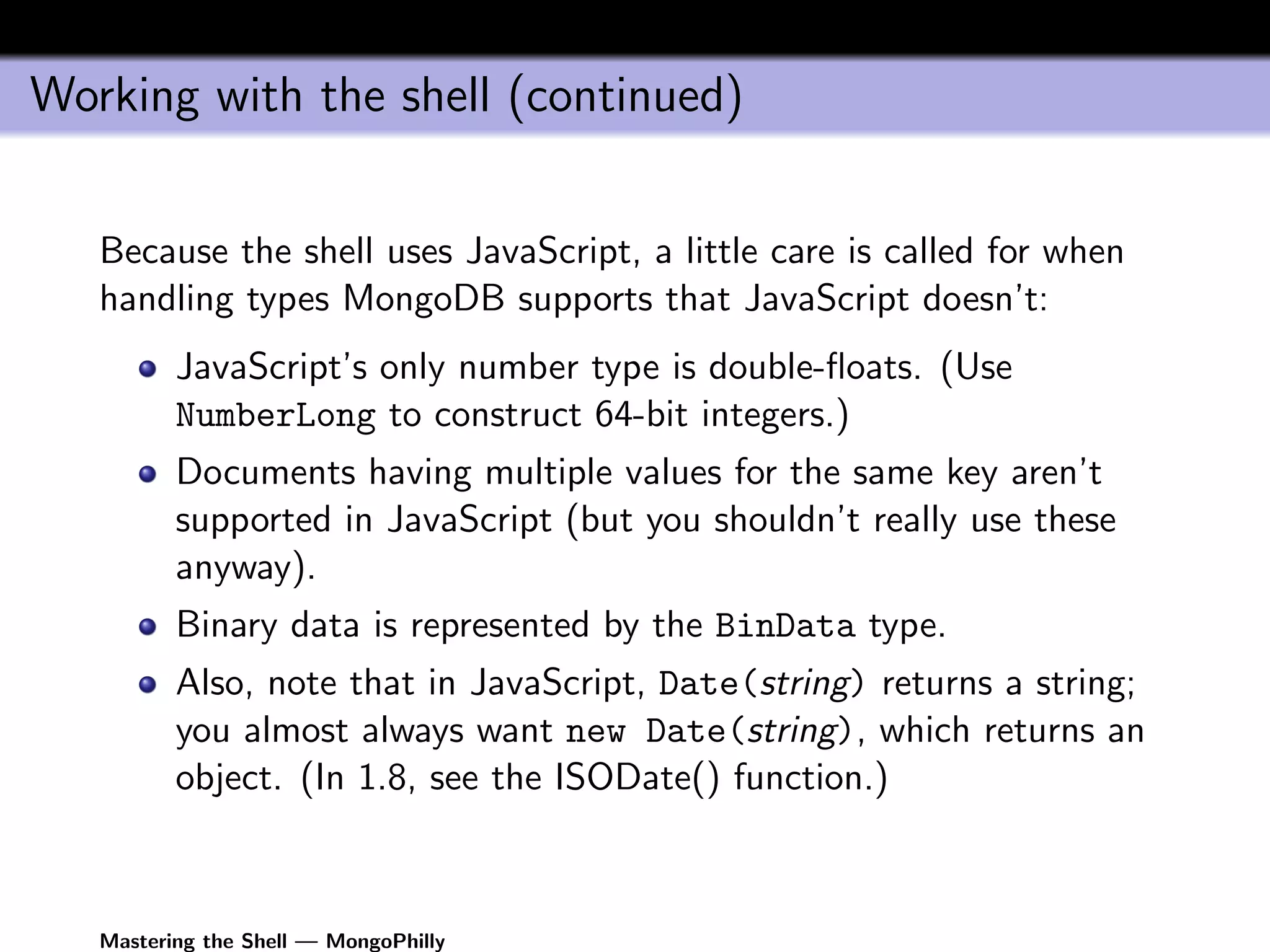 Working with the shell (continued)


   Because the shell uses JavaScript, a little care is called for when
   handling types MongoDB supports that JavaScript doesn’t:
          JavaScript’s only number type is double-ﬂoats. (Use
          NumberLong to construct 64-bit integers.)
          Documents having multiple values for the same key aren’t
          supported in JavaScript (but you shouldn’t really use these
          anyway).
          Binary data is represented by the BinData type.
          Also, note that in JavaScript, Date(string) returns a string;
          you almost always want new Date(string), which returns an
          object. (In 1.8, see the ISODate() function.)



   Mastering the Shell — MongoPhilly
 