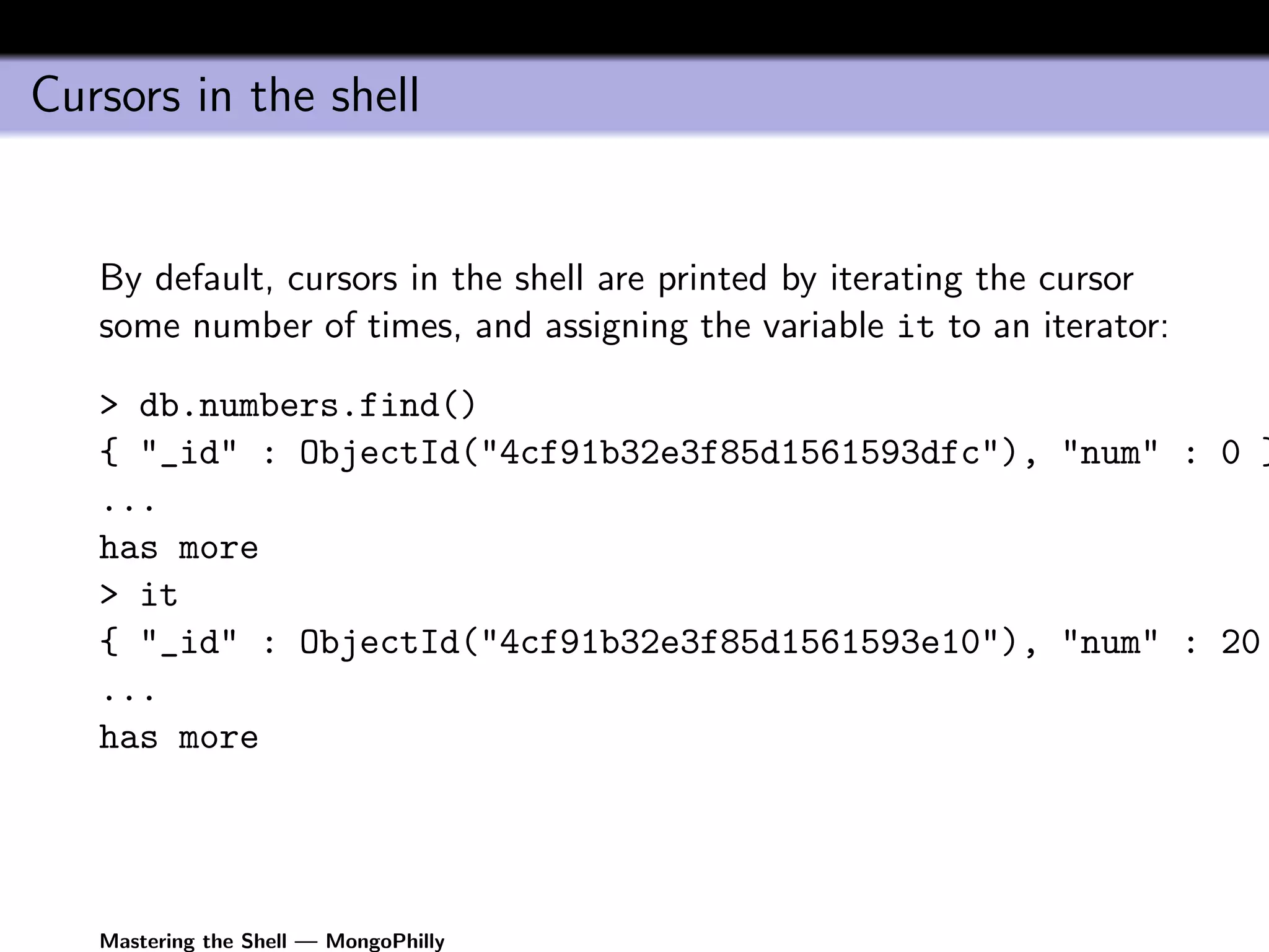 Cursors in the shell


   By default, cursors in the shell are printed by iterating the cursor
   some number of times, and assigning the variable it to an iterator:

   > db.numbers.find()
   { "_id" : ObjectId("4cf91b32e3f85d1561593dfc"), "num" : 0 }
   ...
   has more
   > it
   { "_id" : ObjectId("4cf91b32e3f85d1561593e10"), "num" : 20
   ...
   has more




   Mastering the Shell — MongoPhilly
 