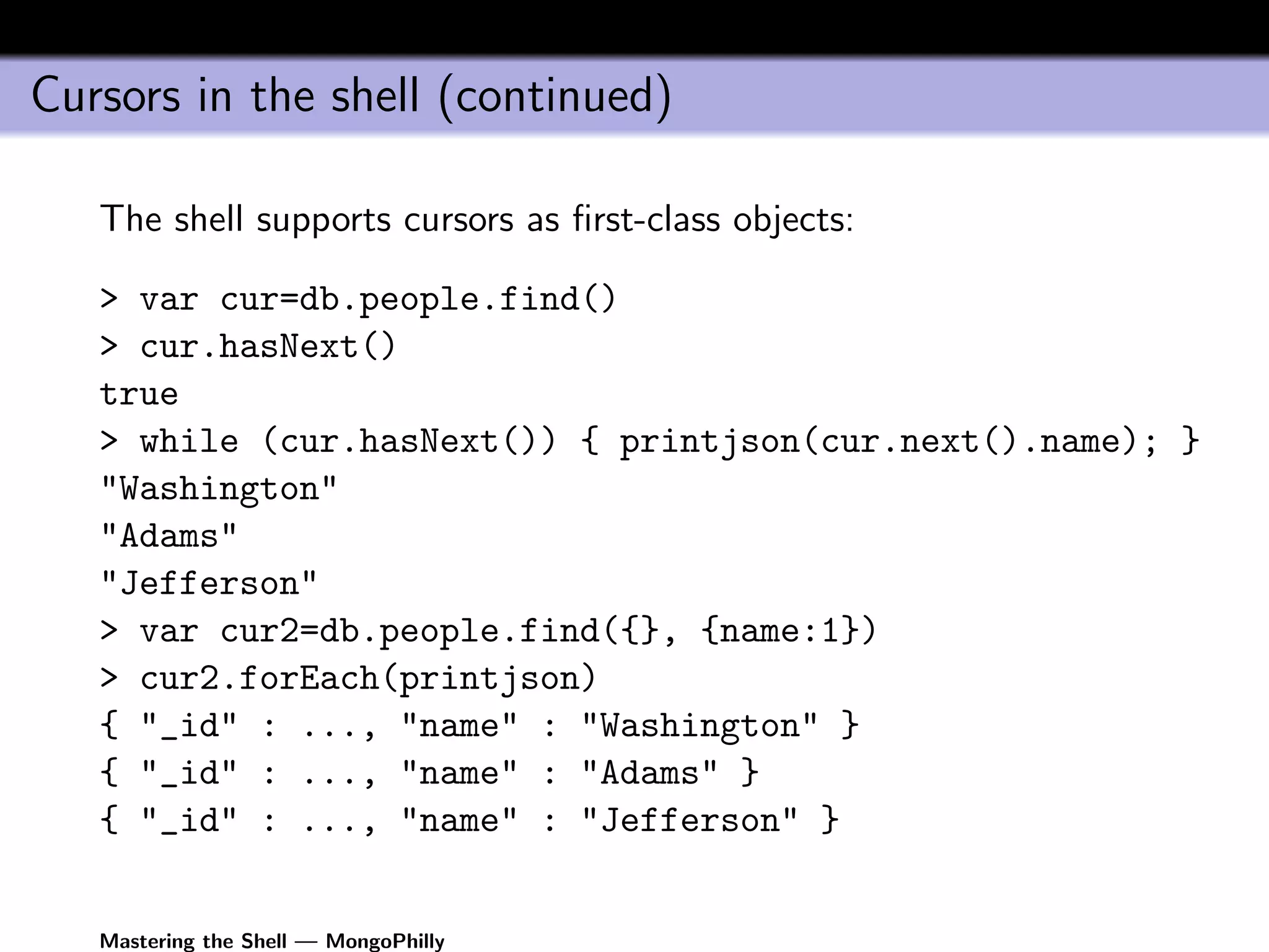 Cursors in the shell (continued)

   The shell supports cursors as ﬁrst-class objects:

   > var cur=db.people.find()
   > cur.hasNext()
   true
   > while (cur.hasNext()) { printjson(cur.next().name); }
   "Washington"
   "Adams"
   "Jefferson"
   > var cur2=db.people.find({}, {name:1})
   > cur2.forEach(printjson)
   { "_id" : ..., "name" : "Washington" }
   { "_id" : ..., "name" : "Adams" }
   { "_id" : ..., "name" : "Jefferson" }


   Mastering the Shell — MongoPhilly
 