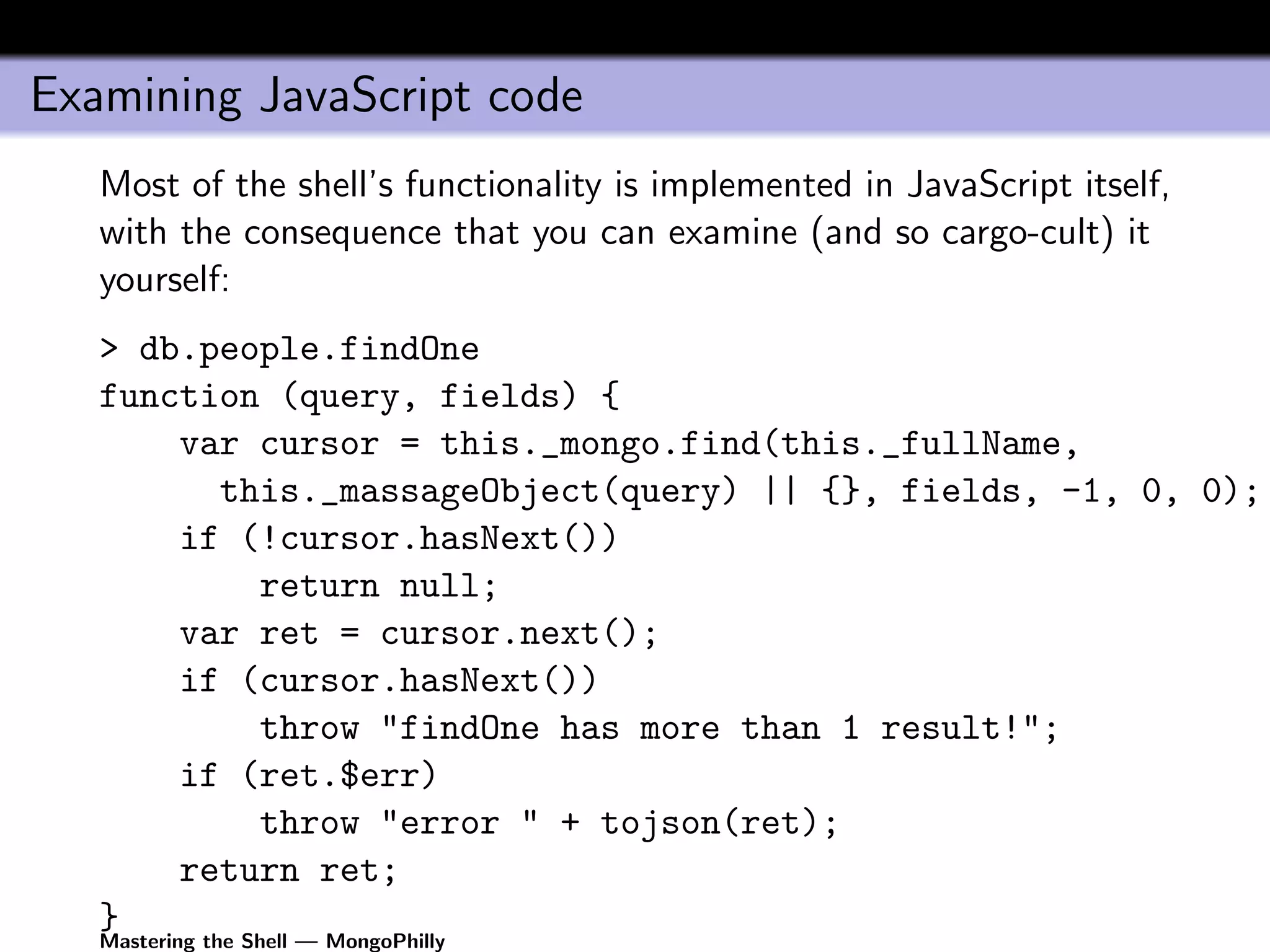 Examining JavaScript code
   Most of the shell’s functionality is implemented in JavaScript itself,
   with the consequence that you can examine (and so cargo-cult) it
   yourself:
   > db.people.findOne
   function (query, fields) {
       var cursor = this._mongo.find(this._fullName,
         this._massageObject(query) || {}, fields, -1, 0, 0);
       if (!cursor.hasNext())
           return null;
       var ret = cursor.next();
       if (cursor.hasNext())
           throw "findOne has more than 1 result!";
       if (ret.$err)
           throw "error " + tojson(ret);
       return ret;
   }
   Mastering the Shell — MongoPhilly
 