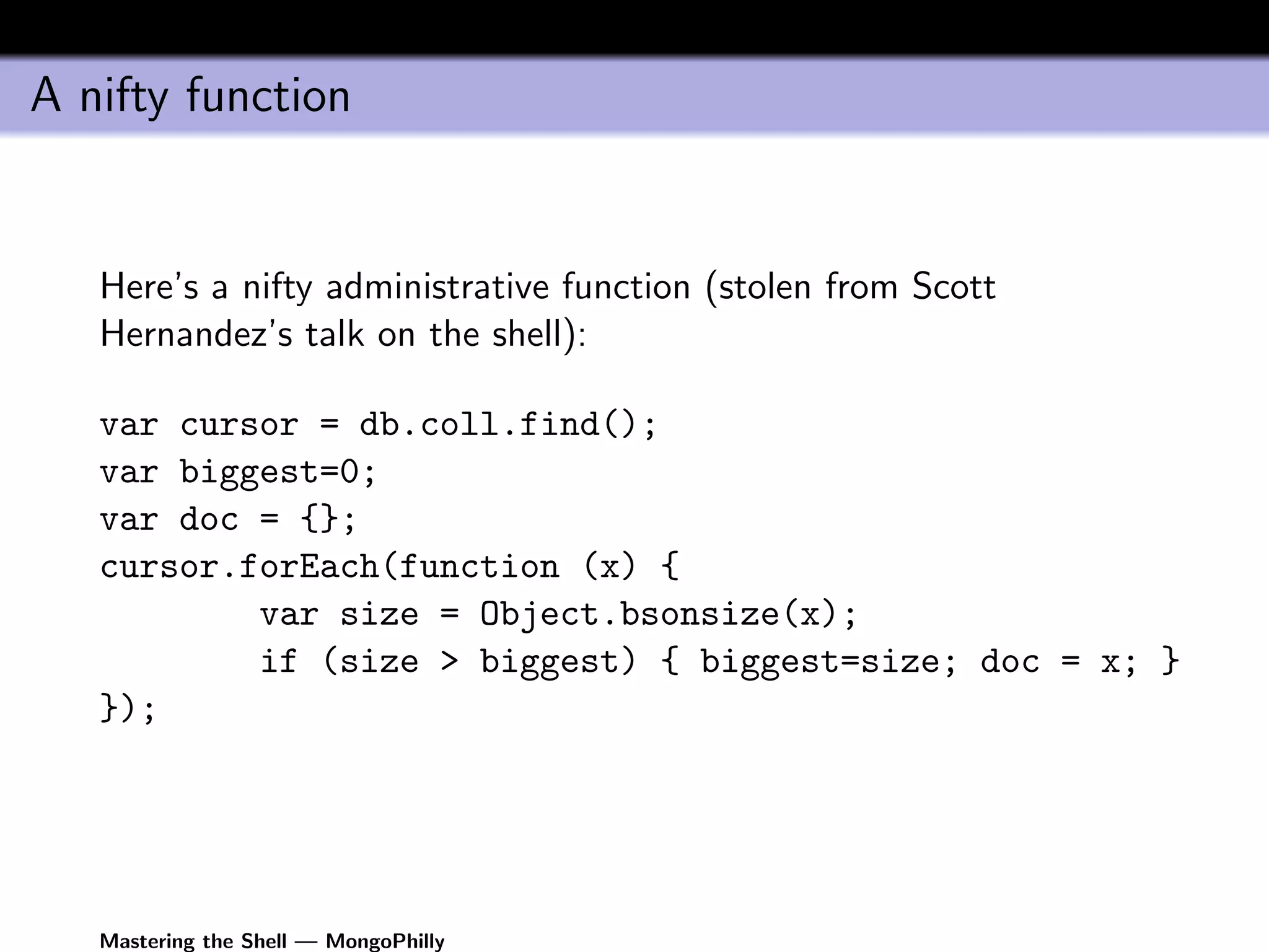 A nifty function


   Here’s a nifty administrative function (stolen from Scott
   Hernandez’s talk on the shell):

   var cursor = db.coll.find();
   var biggest=0;
   var doc = {};
   cursor.forEach(function (x) {
           var size = Object.bsonsize(x);
           if (size > biggest) { biggest=size; doc = x; }
   });




   Mastering the Shell — MongoPhilly
 