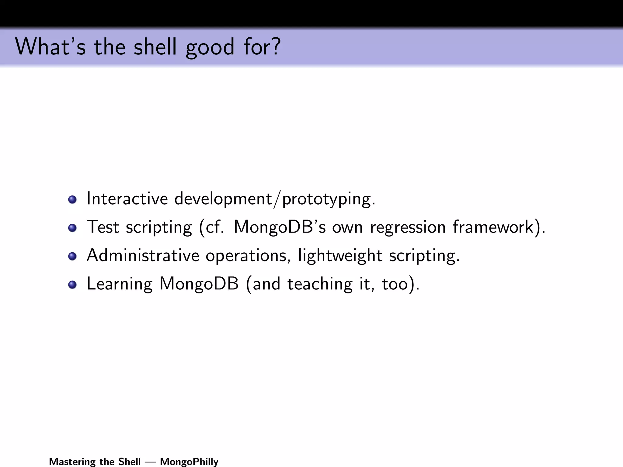 What’s the shell good for?




          Interactive development/prototyping.
          Test scripting (cf. MongoDB’s own regression framework).
          Administrative operations, lightweight scripting.
          Learning MongoDB (and teaching it, too).




   Mastering the Shell — MongoPhilly
 