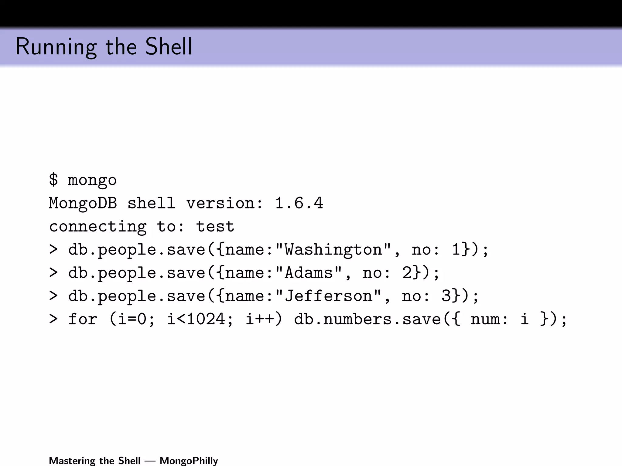 Running the Shell




   $ mongo
   MongoDB shell version: 1.6.4
   connecting to: test
   > db.people.save({name:"Washington", no: 1});
   > db.people.save({name:"Adams", no: 2});
   > db.people.save({name:"Jefferson", no: 3});
   > for (i=0; i<1024; i++) db.numbers.save({ num: i });




   Mastering the Shell — MongoPhilly
 