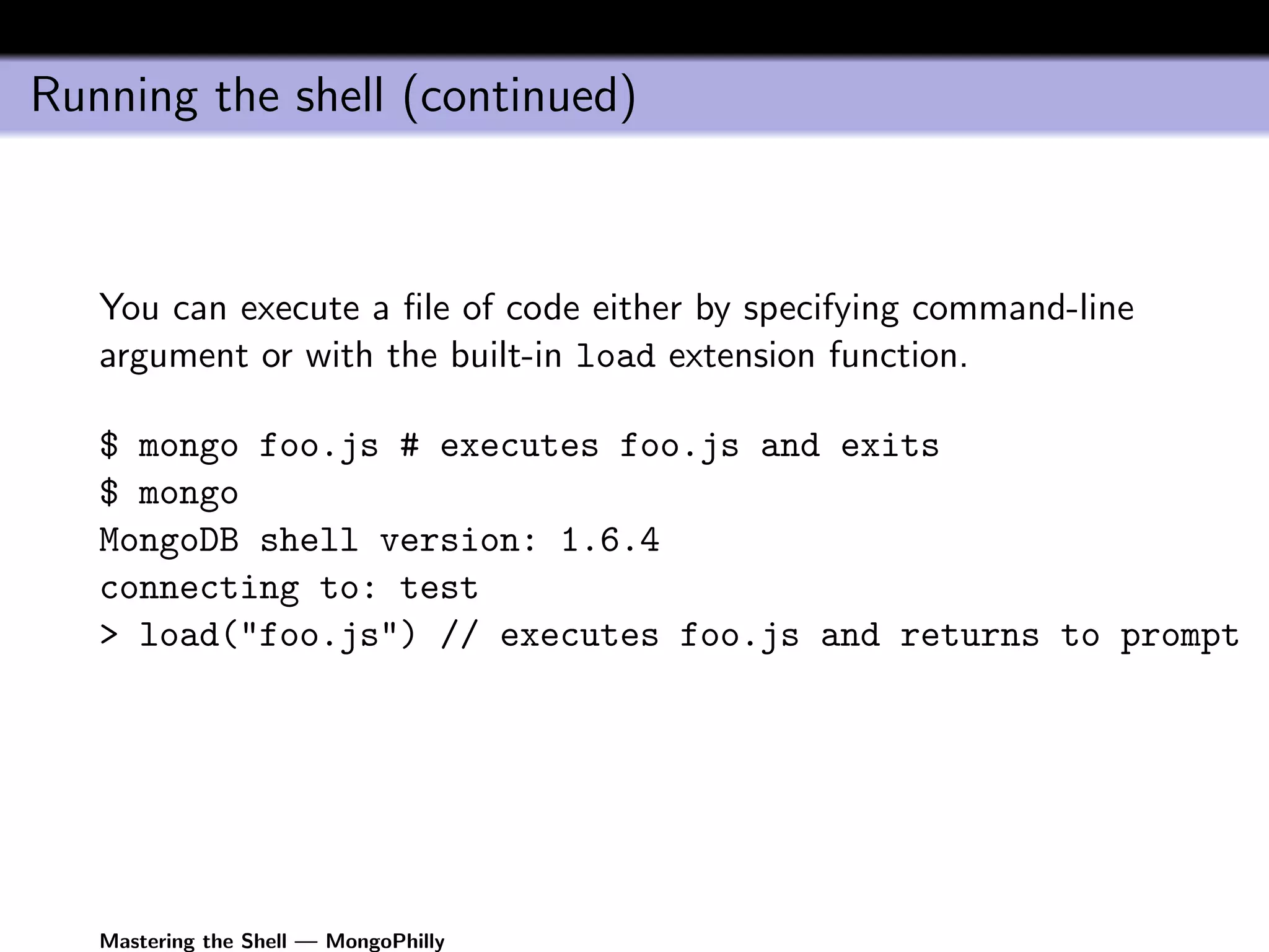 Running the shell (continued)



   You can execute a ﬁle of code either by specifying command-line
   argument or with the built-in load extension function.

   $ mongo foo.js # executes foo.js and exits
   $ mongo
   MongoDB shell version: 1.6.4
   connecting to: test
   > load("foo.js") // executes foo.js and returns to prompt




   Mastering the Shell — MongoPhilly
 