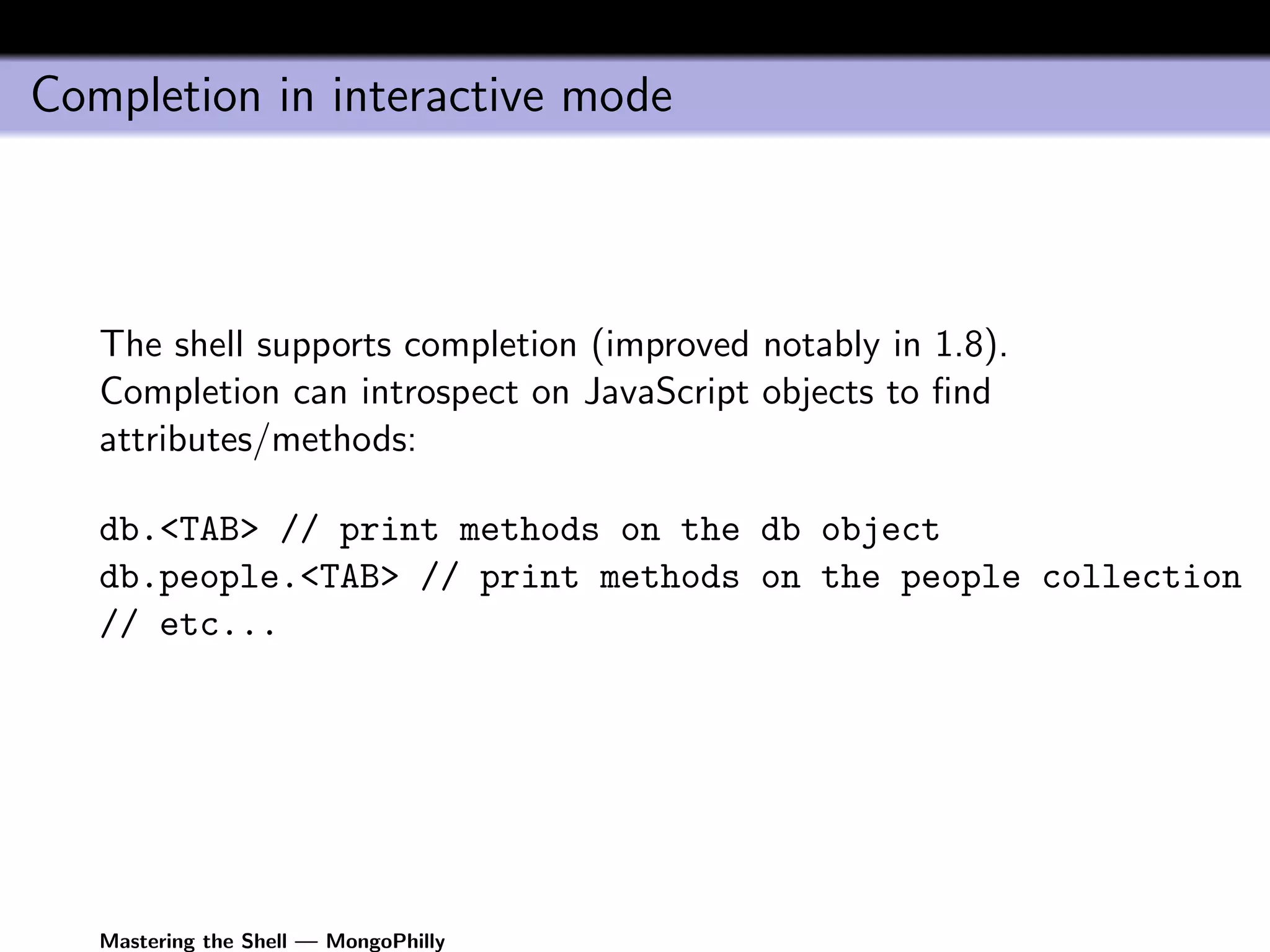 Completion in interactive mode



   The shell supports completion (improved notably in 1.8).
   Completion can introspect on JavaScript objects to ﬁnd
   attributes/methods:

   db.<TAB> // print methods on the db object
   db.people.<TAB> // print methods on the people collection
   // etc...




   Mastering the Shell — MongoPhilly
 