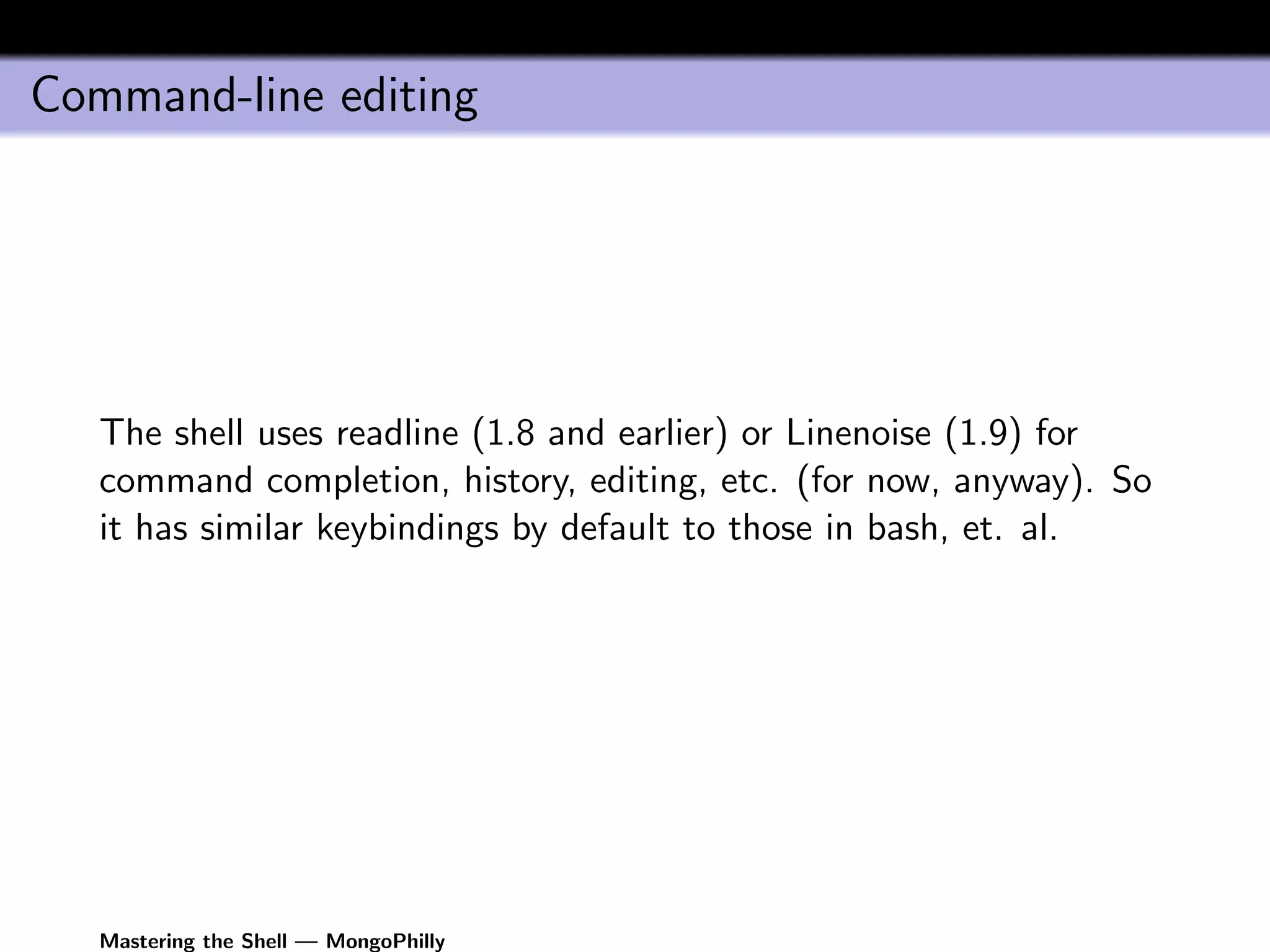 Command-line editing




   The shell uses readline (1.8 and earlier) or Linenoise (1.9) for
   command completion, history, editing, etc. (for now, anyway). So
   it has similar keybindings by default to those in bash, et. al.




   Mastering the Shell — MongoPhilly
 