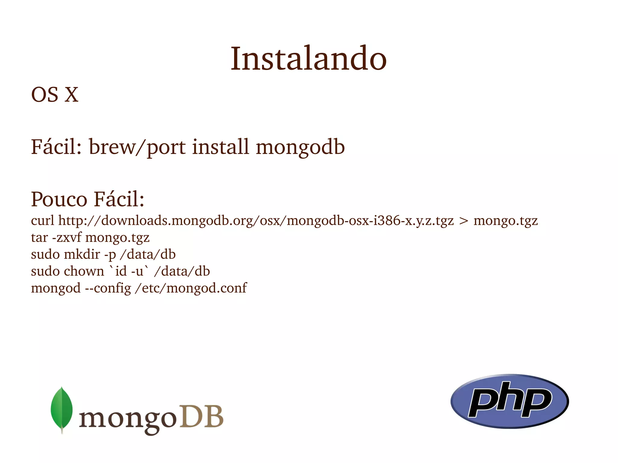 Instalando
OS X

Fácil: brew/port install mongodb

Pouco Fácil: 
curl http://downloads.mongodb.org/osx/mongodb­osx­i386­x.y.z.tgz > mongo.tgz
tar ­zxvf mongo.tgz
sudo mkdir ­p /data/db
sudo chown `id ­u` /data/db
mongod ­­config /etc/mongod.conf
 