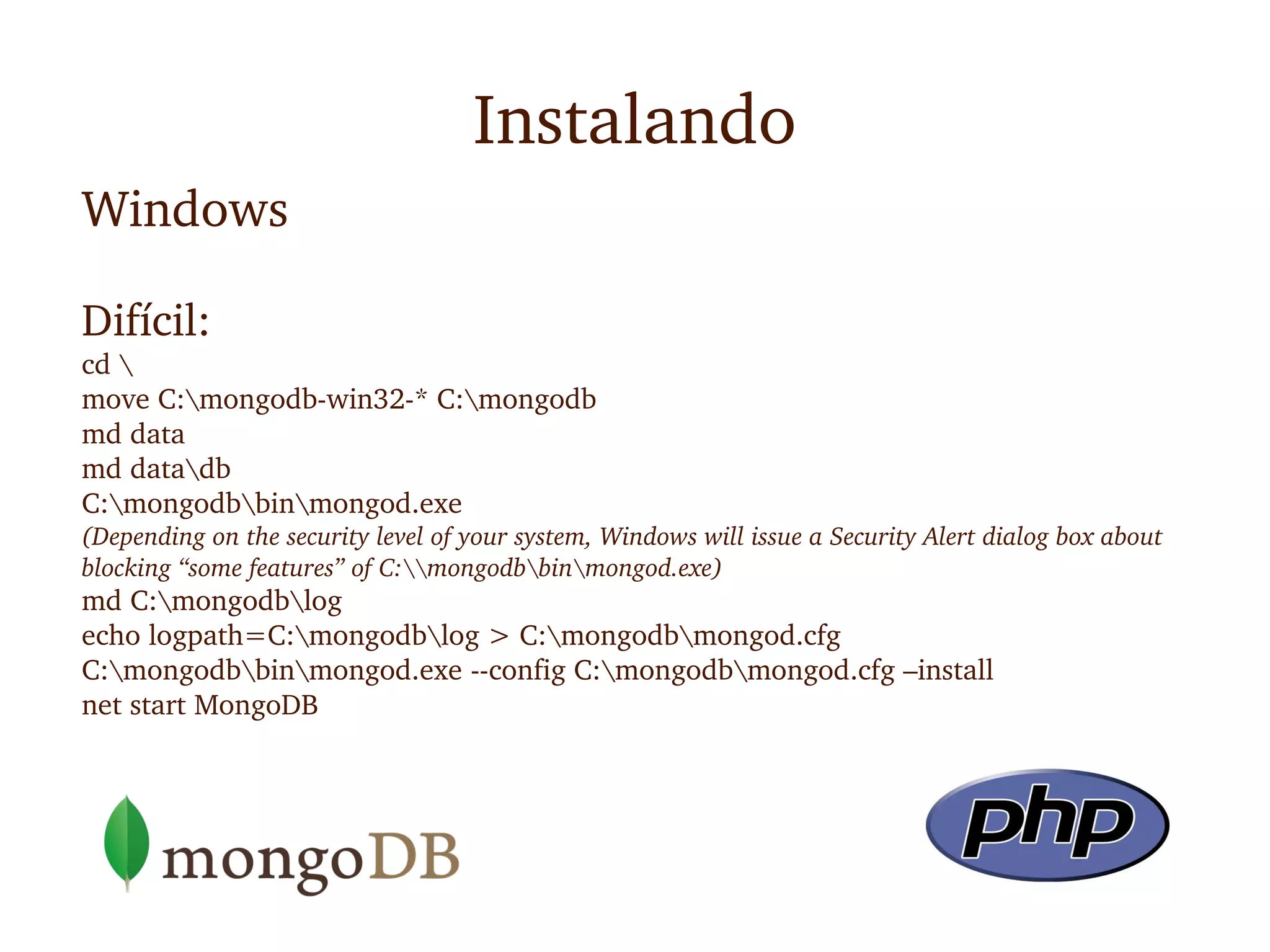 Instalando
Windows

Difícil:
cd 
move C:mongodb­win32­* C:mongodb
md data
md datadb
C:mongodbbinmongod.exe
(Depending on the security level of your system, Windows will issue a Security Alert dialog box about 
blocking “some features” of C:mongodbbinmongod.exe)
md C:mongodblog
echo logpath=C:mongodblog > C:mongodbmongod.cfg
C:mongodbbinmongod.exe ­­config C:mongodbmongod.cfg –install
net start MongoDB
 