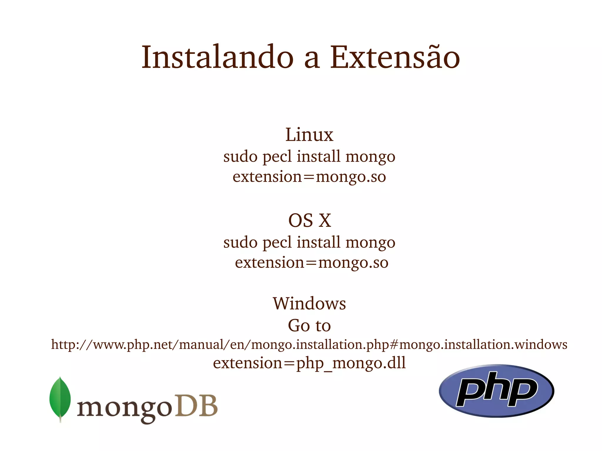 Instalando a Extensão

                                   Linux
                          sudo pecl install mongo
                           extension=mongo.so

                                   OS X
                          sudo pecl install mongo
                            extension=mongo.so

                                 Windows
                                  Go to 
http://www.php.net/manual/en/mongo.installation.php#mongo.installation.windows
                        extension=php_mongo.dll
 