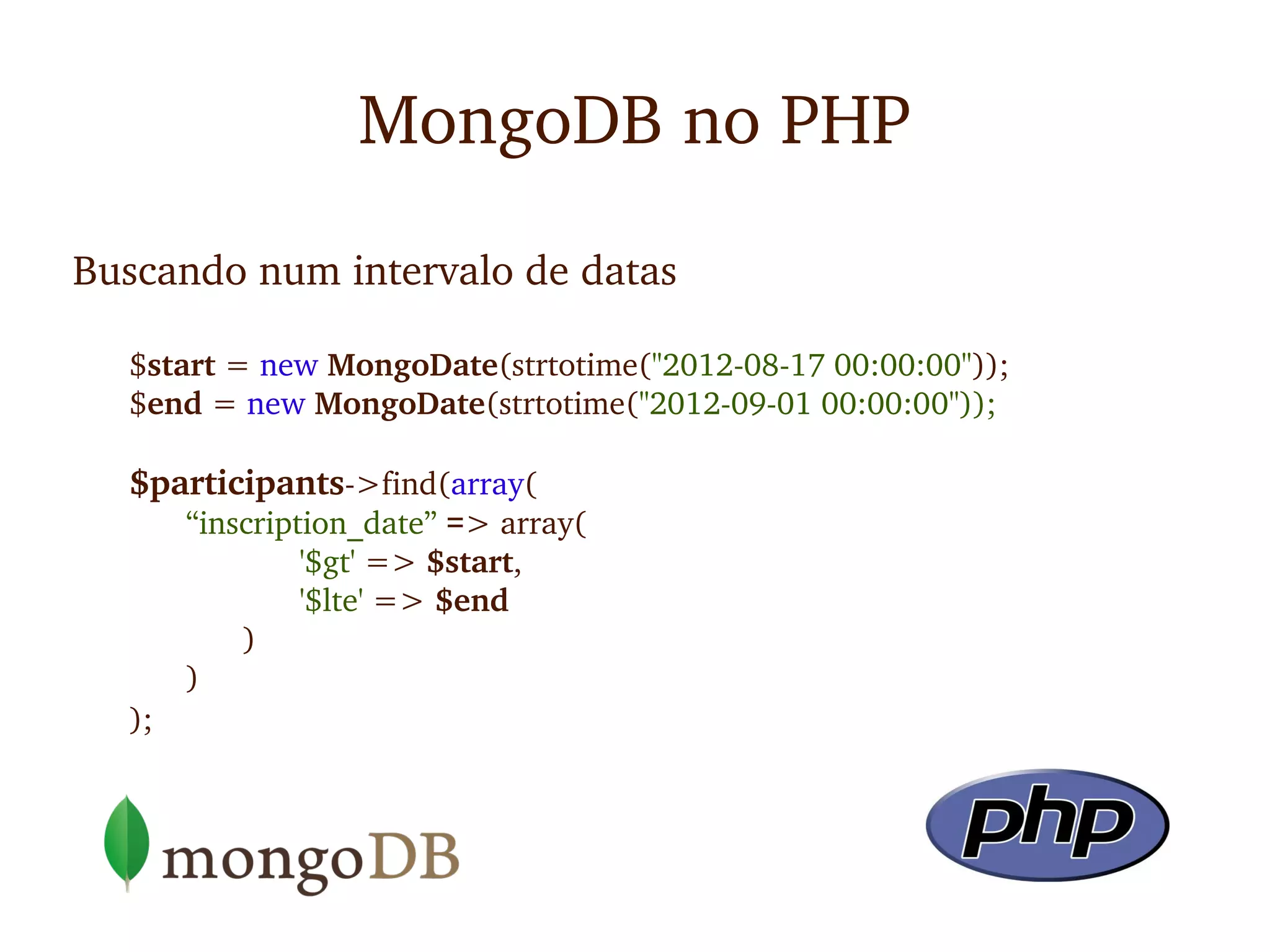 MongoDB no PHP

Buscando num intervalo de datas

  $start = new MongoDate(strtotime("2012­08­17 00:00:00"));
  $end = new MongoDate(strtotime("2012­09­01 00:00:00"));

  $participants­>find(array(
       “inscription_date” => array(
                '$gt' => $start, 
                '$lte' => $end
           )
       )
  );
 