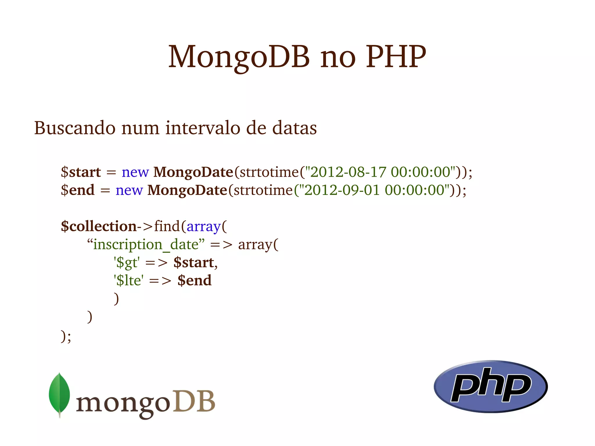 MongoDB no PHP

Buscando num intervalo de datas

  $start = new MongoDate(strtotime("2012­08­17 00:00:00"));
  $end = new MongoDate(strtotime("2012­09­01 00:00:00"));

  $collection­>find(array(
     “inscription_date” => array(
          '$gt' => $start, 
          '$lte' => $end
          )
     )
  );
 