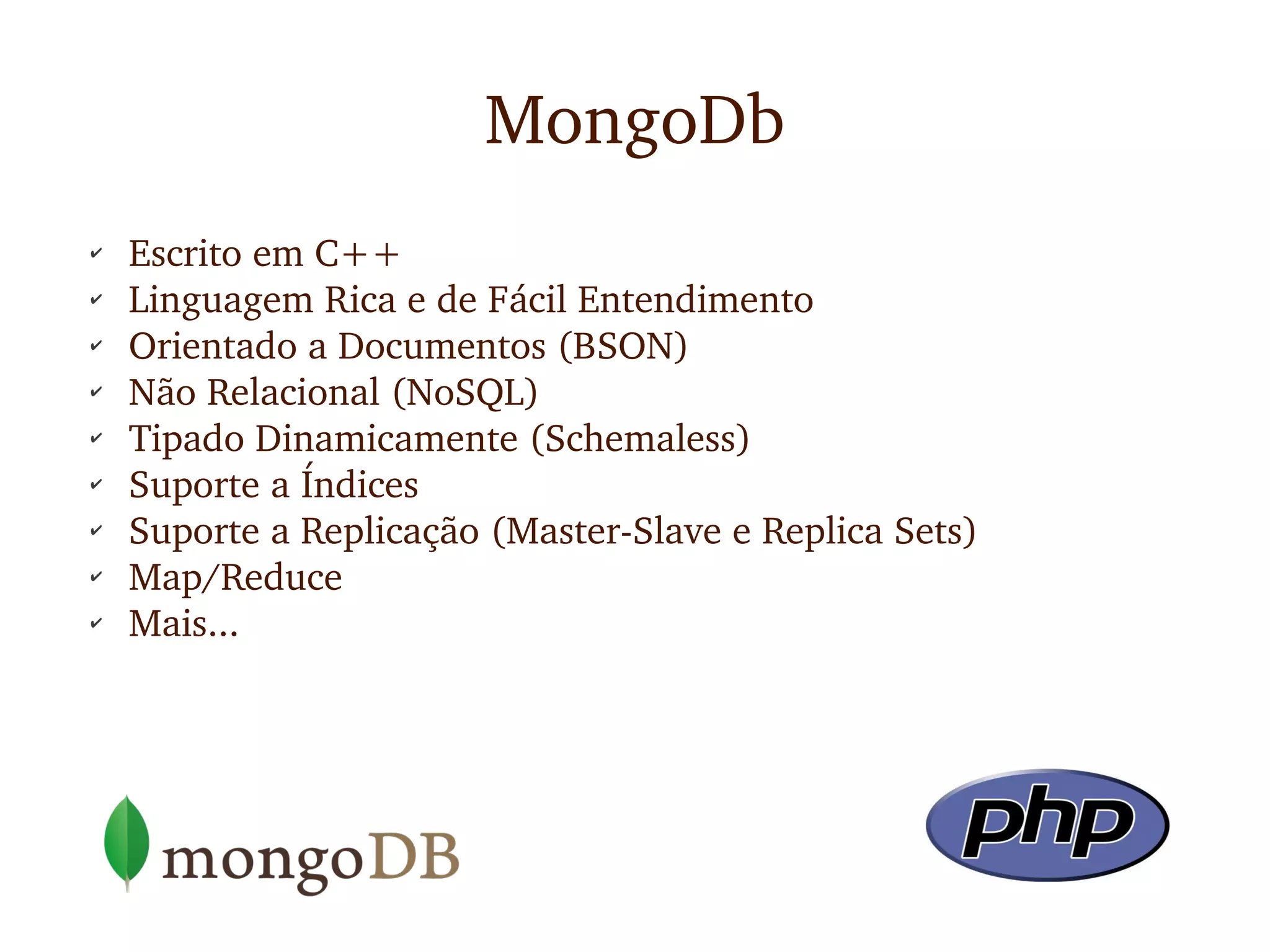 MongoDb
✔    Escrito em C++
✔
     Linguagem Rica e de Fácil Entendimento
✔
     Orientado a Documentos (BSON)
✔
     Não Relacional (NoSQL)
✔
     Tipado Dinamicamente (Schemaless)
✔
     Suporte a Índices
✔
     Suporte a Replicação (Master­Slave e Replica Sets)
✔
     Map/Reduce
✔    Mais...
 