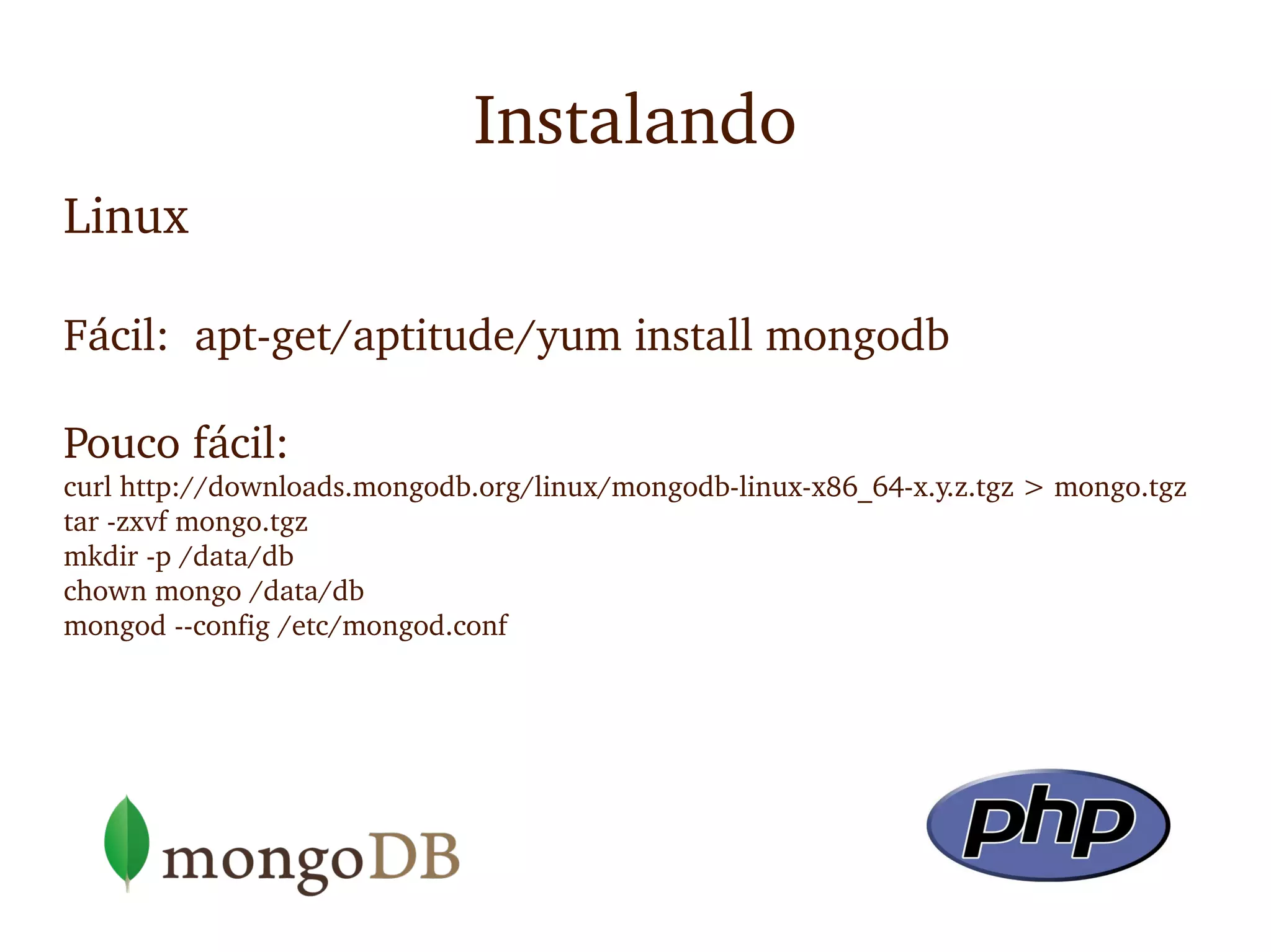 Instalando
Linux

Fácil:  apt­get/aptitude/yum install mongodb

Pouco fácil:
curl http://downloads.mongodb.org/linux/mongodb­linux­x86_64­x.y.z.tgz > mongo.tgz
tar ­zxvf mongo.tgz
mkdir ­p /data/db
chown mongo /data/db
mongod ­­config /etc/mongod.conf
 