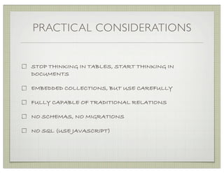 PRACTICAL CONSIDERATIONS


STOP THINKING IN TABLES, START THINKING IN
DOCUMENTS

EMBEDDED COLLECTIONS, BUT USE CAREFULLY

FULLY CAPABLE OF TRADITIONAL RELATIONS

NO SCHEMAS, NO MIGRATIONS

NO SQL (USE JAVASCRIPT)
 