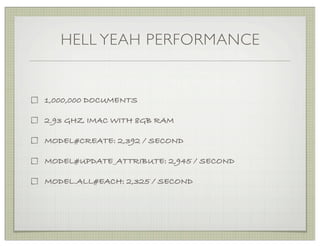 HELL YEAH PERFORMANCE


1,000,000 DOCUMENTS

2.93 GHZ IMAC WITH 8GB RAM

MODEL#CREATE: 2,392 / SECOND

MODEL#UPDATE_ATTRIBUTE: 2,945 / SECOND

MODEL.ALL#EACH: 2,325 / SECOND
 