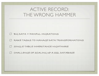 ACTIVE RECORD:
      THE WRONG HAMMER


BIG DATA = PAINFUL MIGRATIONS

RAKE TASKS TO MANAGE DATA TRANSFORMATIONS

SINGLE TABLE INHERITANCE NIGHTMARE

CHALLENGE OF SCALING UP A SQL DATABASE
 