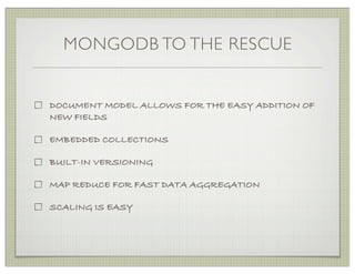 MONGODB TO THE RESCUE


DOCUMENT MODEL ALLOWS FOR THE EASY ADDITION OF
NEW FIELDS

EMBEDDED COLLECTIONS

BUILT-IN VERSIONING

MAP REDUCE FOR FAST DATA AGGREGATION

SCALING IS EASY
 
