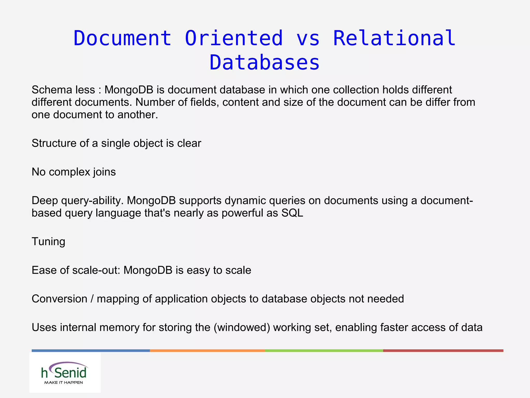Document Oriented vs Relational
Databases
Schema less : MongoDB is document database in which one collection holds different
different documents. Number of fields, content and size of the document can be differ from
one document to another.
Structure of a single object is clear
No complex joins
Deep query-ability. MongoDB supports dynamic queries on documents using a document-
based query language that's nearly as powerful as SQL
Tuning
Ease of scale-out: MongoDB is easy to scale
Conversion / mapping of application objects to database objects not needed
Uses internal memory for storing the (windowed) working set, enabling faster access of data
 