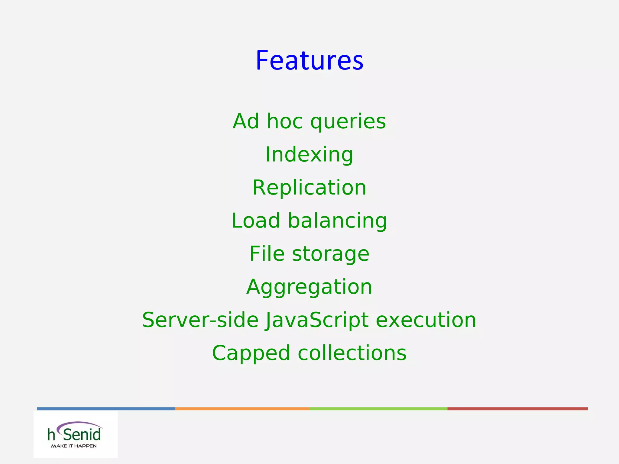 Features
Ad hoc queries
Indexing
Replication
Load balancing
File storage
Aggregation
Server-side JavaScript execution
Capped collections
 
