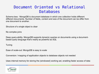Document Oriented vs Relational
Databases
Schema less : MongoDB is document database in which one collection holds different
different documents. Number of fields, content and size of the document can be differ from
one document to another.
Structure of a single object is clear
No complex joins
Deep query-ability. MongoDB supports dynamic queries on documents using a document-
based query language that's nearly as powerful as SQL
Tuning
Ease of scale-out: MongoDB is easy to scale
Conversion / mapping of application objects to database objects not needed
Uses internal memory for storing the (windowed) working set, enabling faster access of data
 