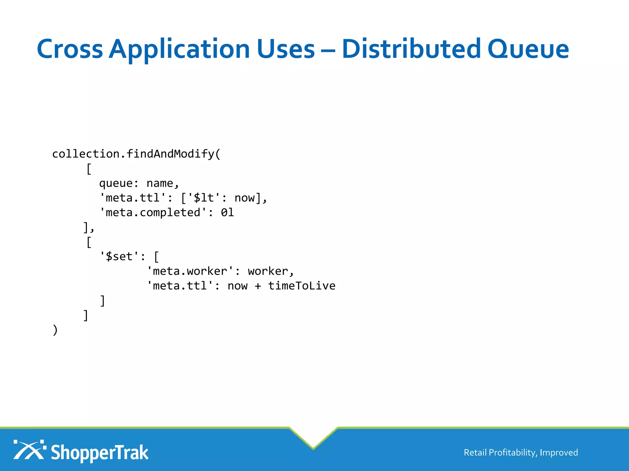 Cross Application Uses – Distributed Queue
Retail Profitability, Improved
collection.findAndModify(
[
queue: name,
'meta.ttl': ['$lt': now],
'meta.completed': 0l
],
[
'$set': [
'meta.worker': worker,
'meta.ttl': now + timeToLive
]
]
)
 
