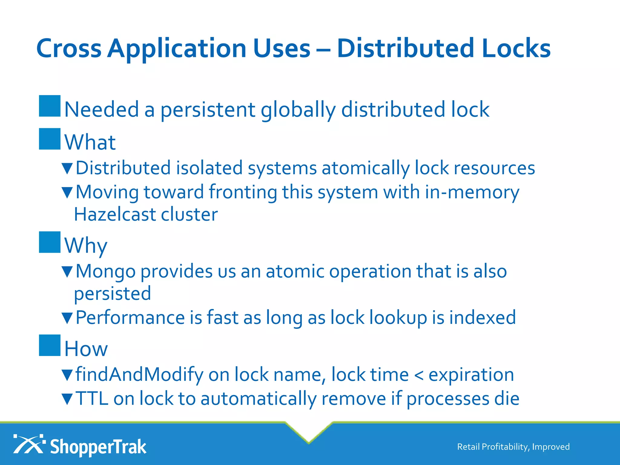 Cross Application Uses – Distributed Locks
Retail Profitability, Improved
■Needed a persistent globally distributed lock
■What
▼Distributed isolated systems atomically lock resources
▼Moving toward fronting this system with in-memory
Hazelcast cluster
■Why
▼Mongo provides us an atomic operation that is also
persisted
▼Performance is fast as long as lock lookup is indexed
■How
▼findAndModify on lock name, lock time < expiration
▼TTL on lock to automatically remove if processes die
 