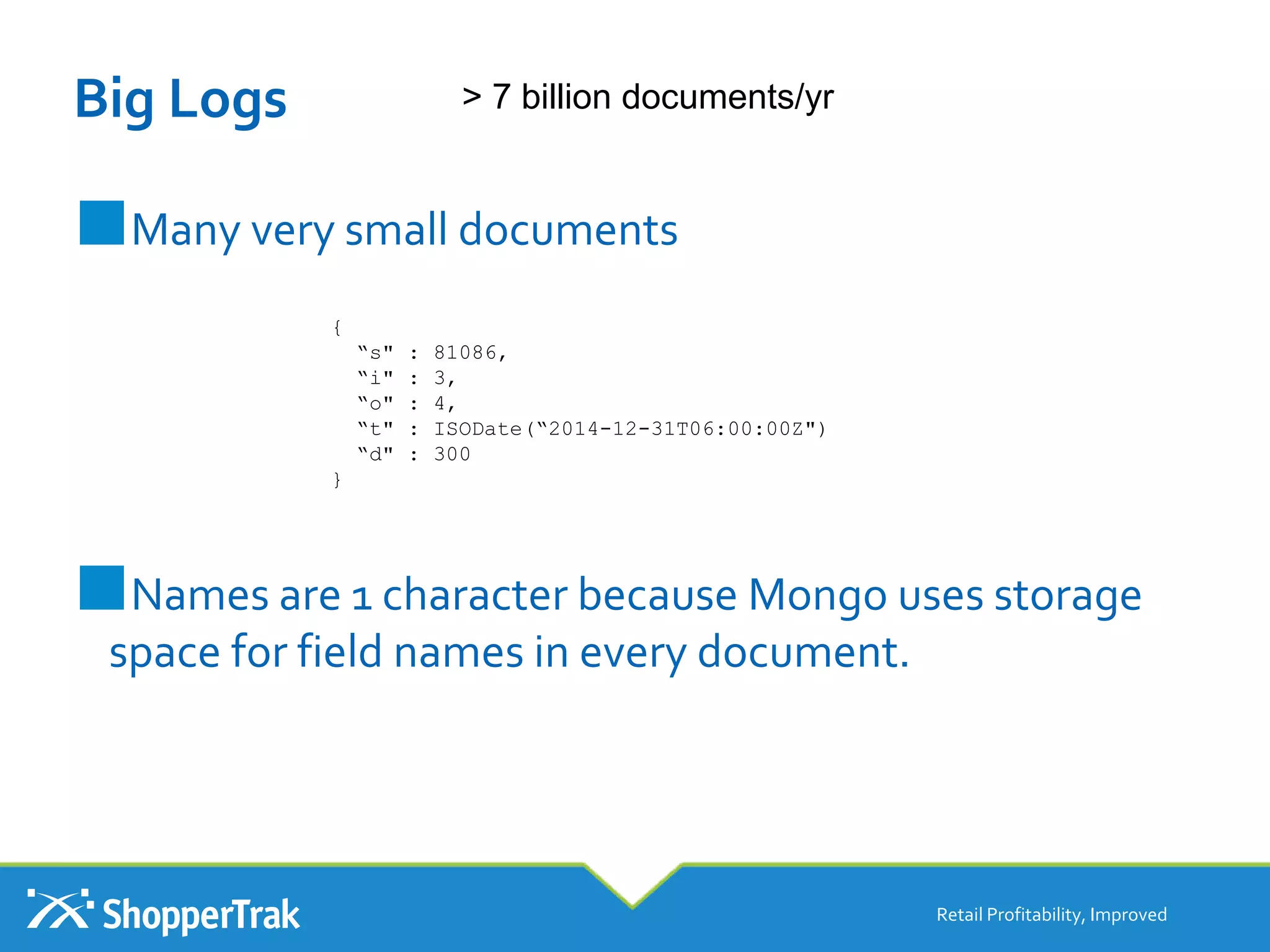 Big Logs
■Many very small documents
■Names are 1 character because Mongo uses storage
space for field names in every document.
Retail Profitability, Improved
> 7 billion documents/yr
{
“s" : 81086,
“i" : 3,
“o" : 4,
“t" : ISODate(“2014-12-31T06:00:00Z")
“d" : 300
}
 
