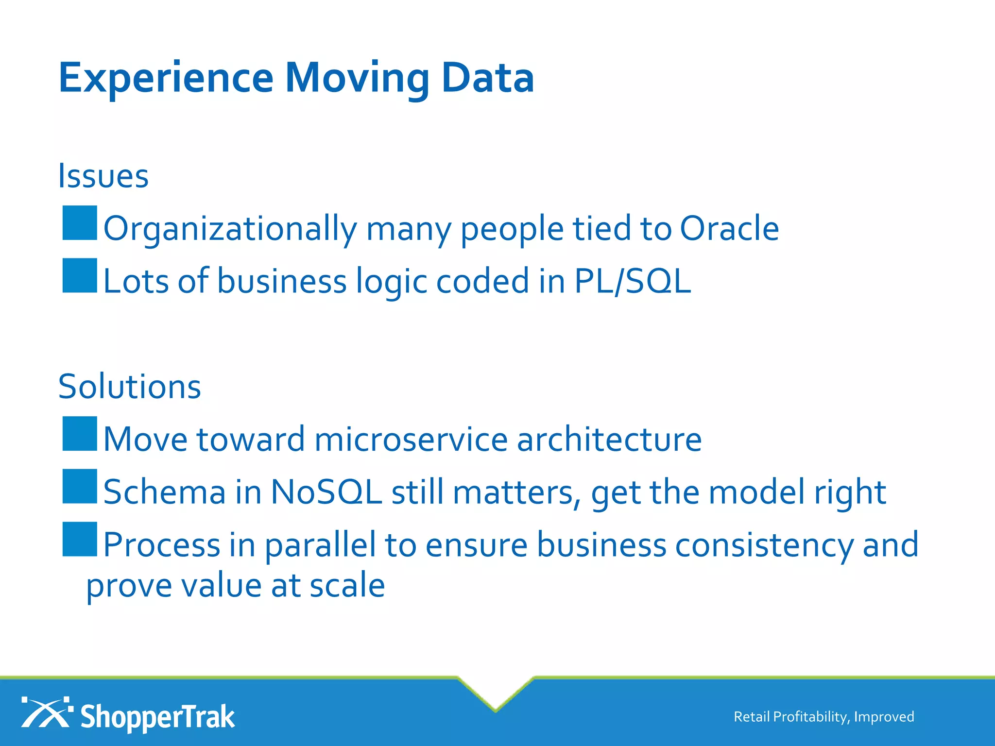 Experience Moving Data
Issues
■Organizationally many people tied to Oracle
■Lots of business logic coded in PL/SQL
Solutions
■Move toward microservice architecture
■Schema in NoSQL still matters, get the model right
■Process in parallel to ensure business consistency and
prove value at scale
Retail Profitability, Improved
 