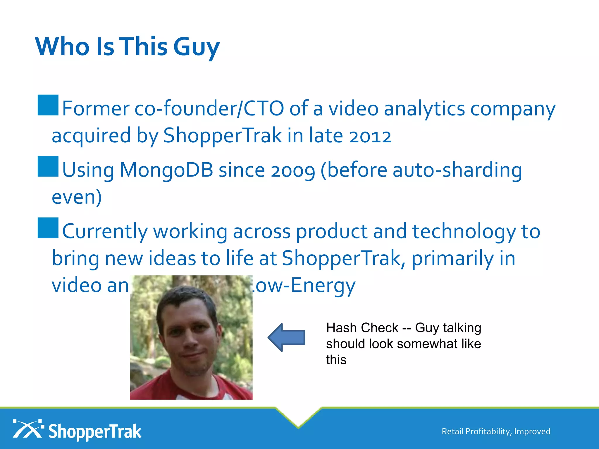 Who IsThis Guy
■Former co-founder/CTO of a video analytics company
acquired by ShopperTrak in late 2012
■Using MongoDB since 2009 (before auto-sharding
even)
■Currently working across product and technology to
bring new ideas to life at ShopperTrak, primarily in
video and Bluetooth Low-Energy
Retail Profitability, Improved
Hash Check -- Guy talking
should look somewhat like
this
 