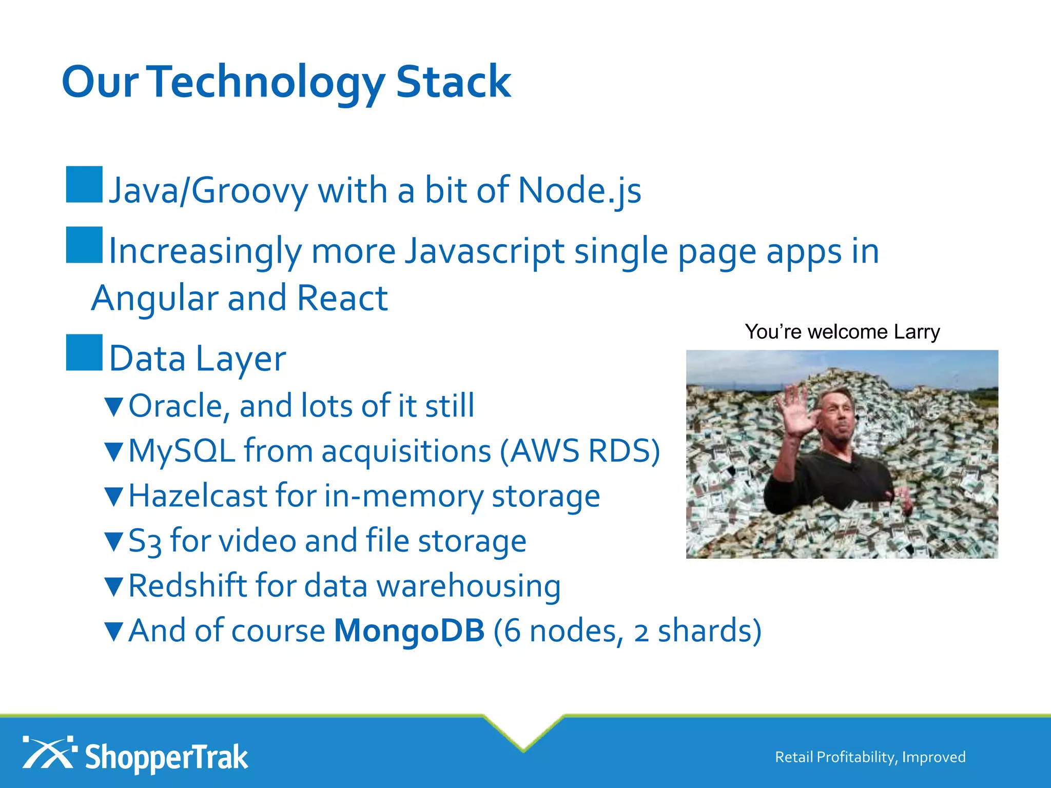 OurTechnology Stack
■Java/Groovy with a bit of Node.js
■Increasingly more Javascript single page apps in
Angular and React
■Data Layer
▼Oracle, and lots of it still
▼MySQL from acquisitions (AWS RDS)
▼Hazelcast for in-memory storage
▼S3 for video and file storage
▼Redshift for data warehousing
▼And of course MongoDB (6 nodes, 2 shards)
Retail Profitability, Improved
You’re welcome Larry
 