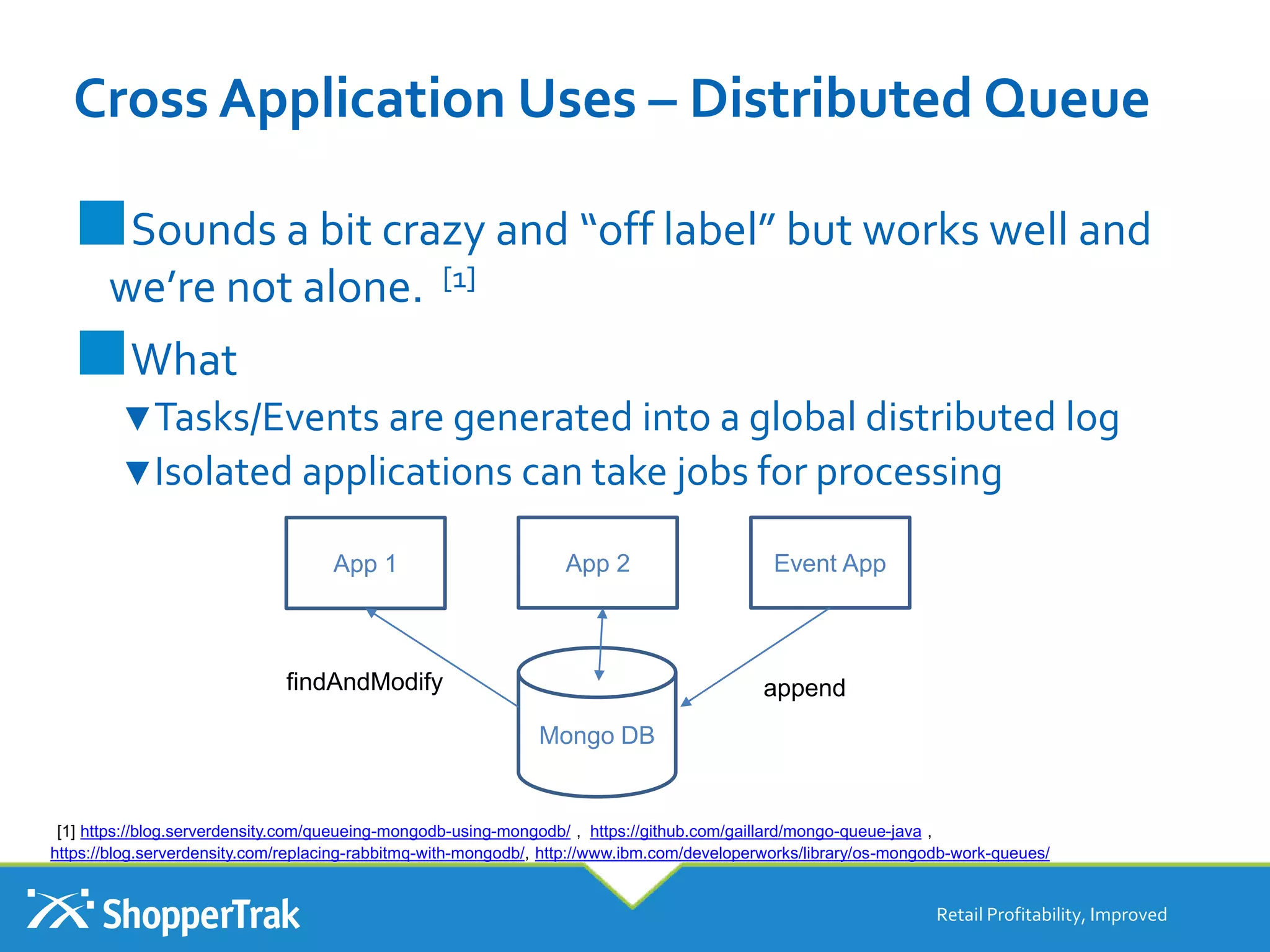 Cross Application Uses – Distributed Queue
■Sounds a bit crazy and “off label” but works well and
we’re not alone. [1]
■What
▼Tasks/Events are generated into a global distributed log
▼Isolated applications can take jobs for processing
Retail Profitability, Improved
App 1 App 2 Event App
Mongo DB
appendfindAndModify
[1] https://blog.serverdensity.com/queueing-mongodb-using-mongodb/ , https://github.com/gaillard/mongo-queue-java ,
https://blog.serverdensity.com/replacing-rabbitmq-with-mongodb/, http://www.ibm.com/developerworks/library/os-mongodb-work-queues/
 