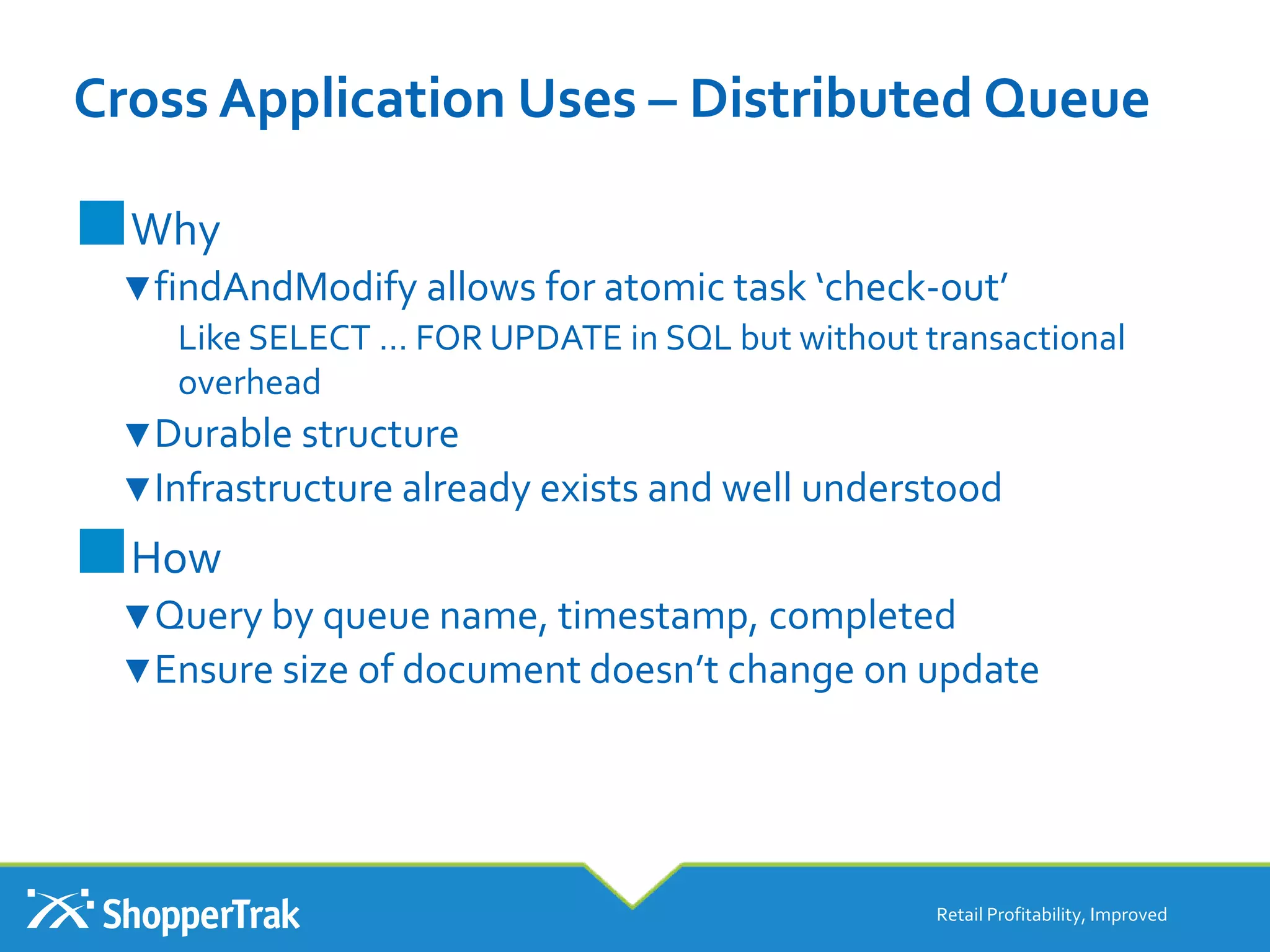 Cross Application Uses – Distributed Queue
■Why
▼findAndModify allows for atomic task ‘check-out’
Like SELECT … FOR UPDATE in SQL but without transactional
overhead
▼Durable structure
▼Infrastructure already exists and well understood
■How
▼Query by queue name, timestamp, completed
▼Ensure size of document doesn’t change on update
Retail Profitability, Improved
 